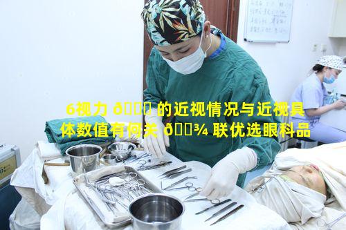 6视力 🐕 的近视情况与近视具体数值有何关 🌾 联优选眼科品牌的手术真的能更放心吗